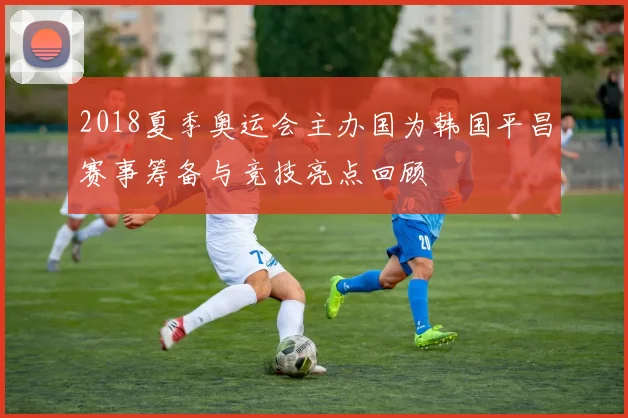 2018夏季奥运会主办国为韩国平昌赛事筹备与竞技亮点回顾