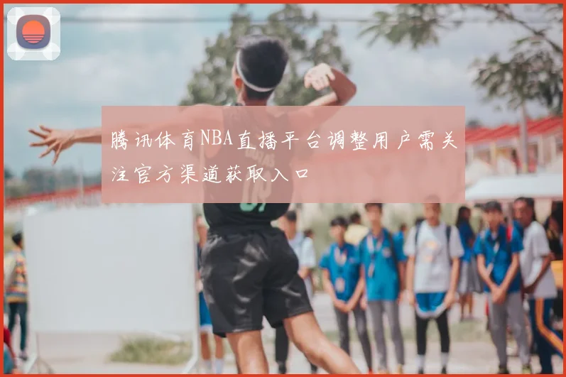 腾讯体育NBA直播平台调整用户需关注官方渠道获取入口