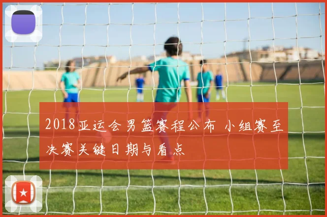 2018亚运会男篮赛程公布 小组赛至决赛关键日期与看点