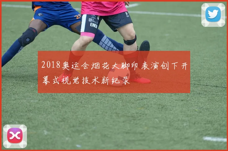 2018奥运会烟花大脚印表演创下开幕式视觉技术新纪录