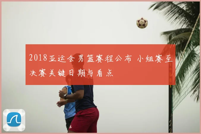 2018亚运会男篮赛程公布 小组赛至决赛关键日期与看点