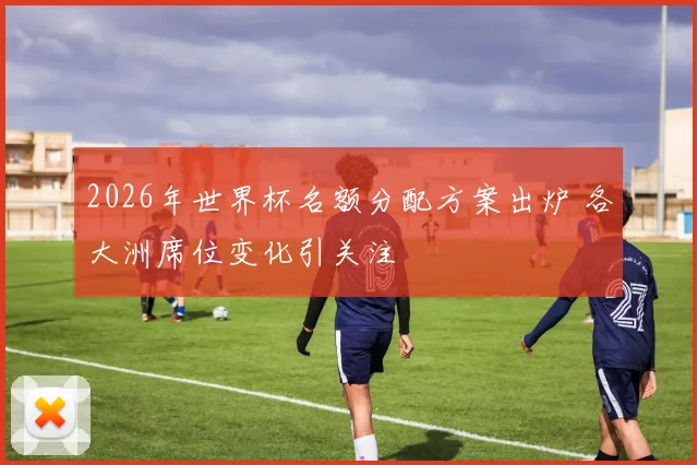 2026年世界杯名额分配方案出炉 各大洲席位变化引关注
