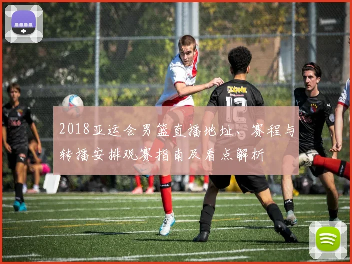 2018亚运会男篮直播地址、赛程与转播安排观赛指南及看点解析