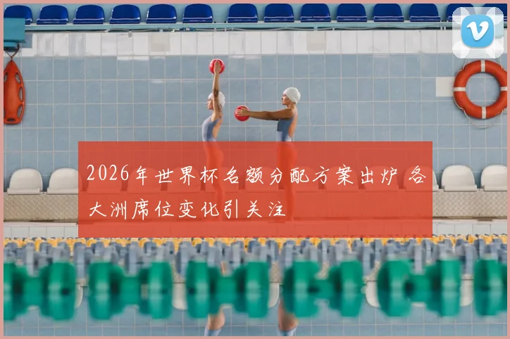 2026年世界杯名额分配方案出炉 各大洲席位变化引关注