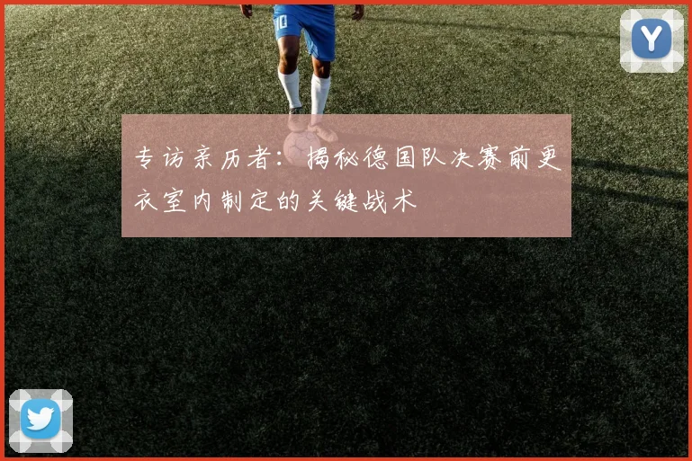 专访亲历者:揭秘德国队决赛前更衣室内制定的关键战术