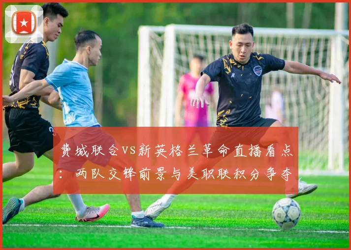 费城联合vs新英格兰革命直播看点：两队交锋前景与美职联积分争夺焦点