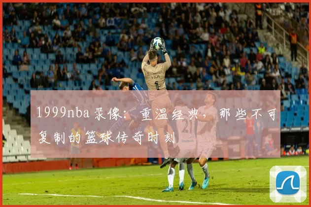 1999nba录像：重温经典，那些不可复制的篮球传奇时刻