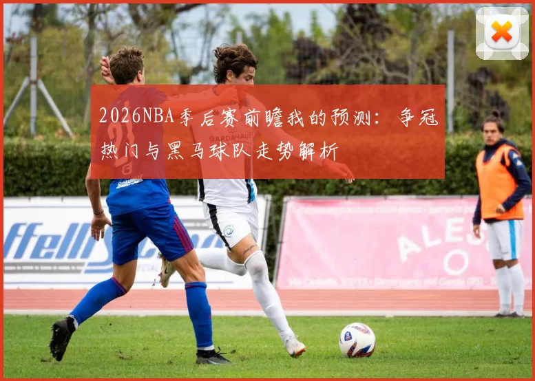 2026NBA季后赛前瞻我的预测：争冠热门与黑马球队走势解析