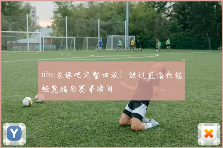 nba录像吧完整回放!错过直播也能畅览精彩赛事瞬间