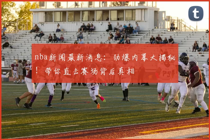 nba新闻最新消息：劲爆内幕大揭秘！带你直击赛场背后真相