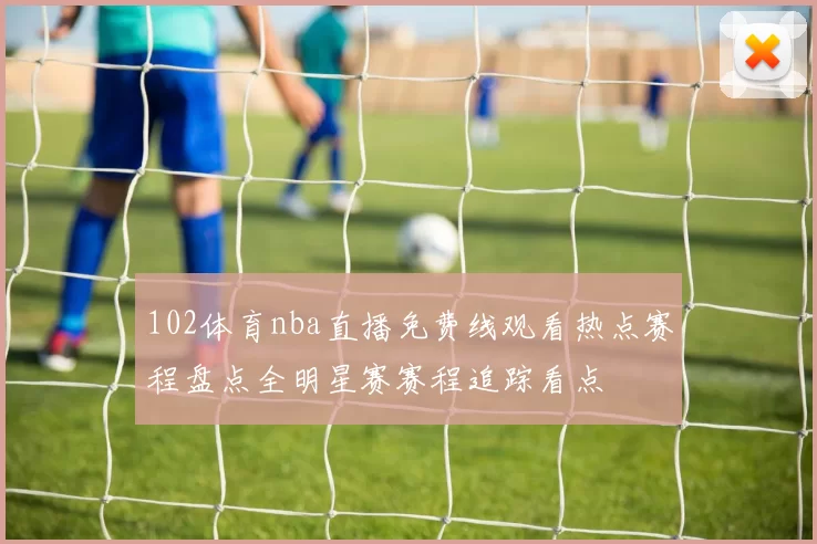 102体育nba直播免费线观看热点赛程盘点全明星赛赛程追踪看点