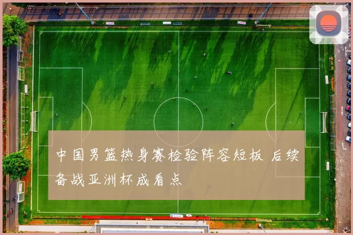 中国男篮热身赛检验阵容短板 后续备战亚洲杯成看点