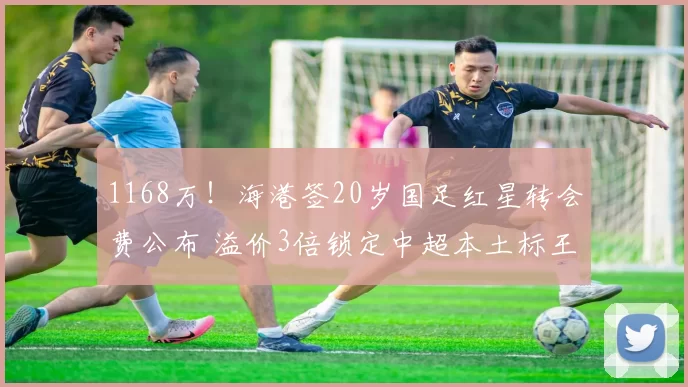 1168万！海港签20岁国足红星转会费公布 溢价3倍锁定中超本土标王