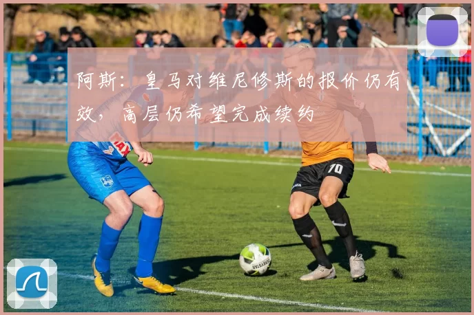 阿斯：皇马对维尼修斯的报价仍有效，高层仍希望完成续约