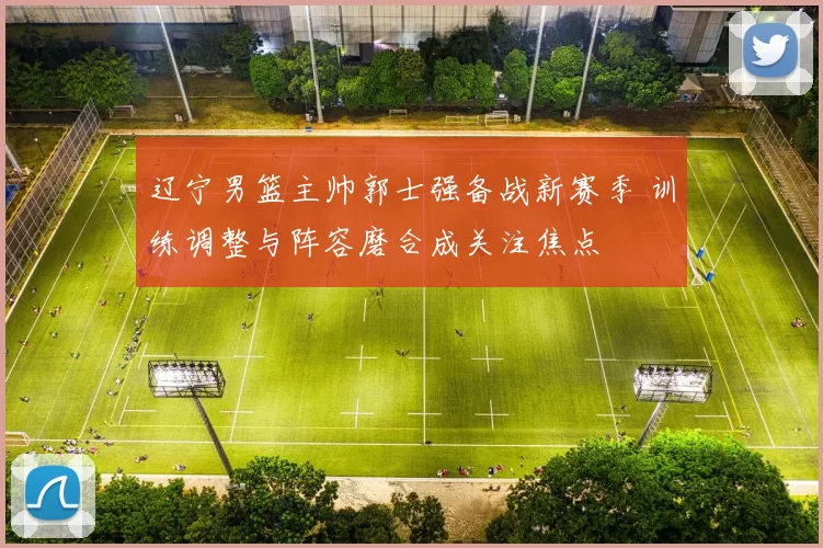 辽宁男篮主帅郭士强备战新赛季 训练调整与阵容磨合成关注焦点