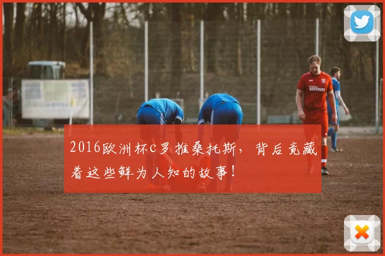 2016欧洲杯c罗推桑托斯，背后竟藏着这些鲜为人知的故事！