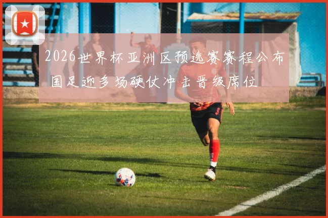 2026世界杯亚洲区预选赛赛程公布 国足迎多场硬仗冲击晋级席位