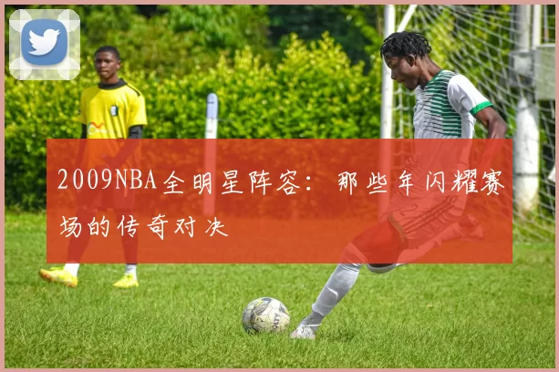 2009NBA全明星阵容：那些年闪耀赛场的传奇对决