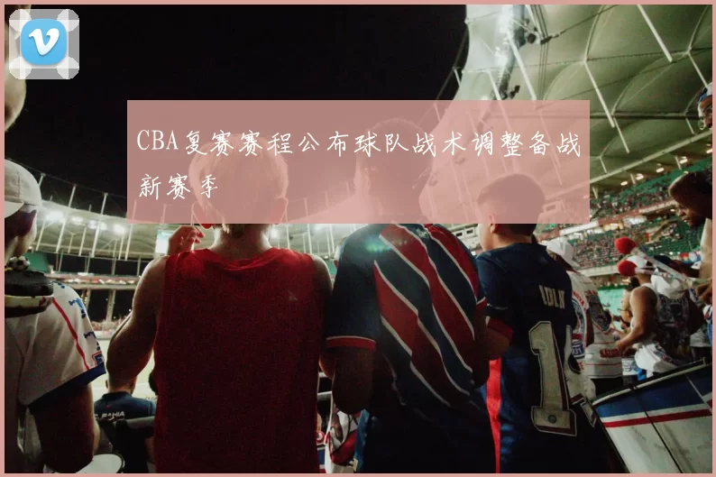 CBA复赛赛程公布球队战术调整备战新赛季