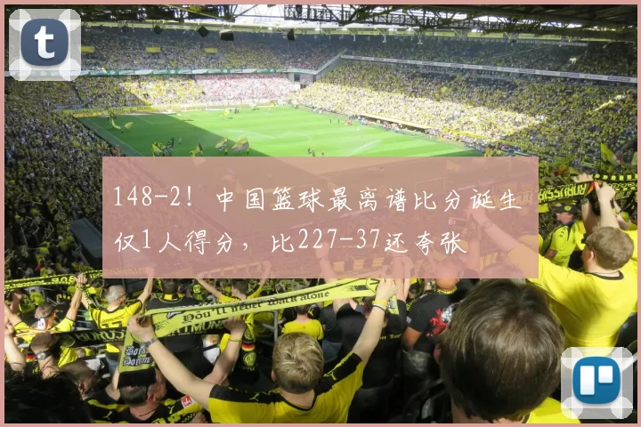 148-2！中国篮球最离谱比分诞生 仅1人得分，比227-37还夸张