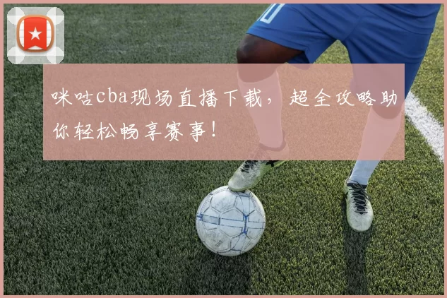 咪咕cba现场直播下载，超全攻略助你轻松畅享赛事！
