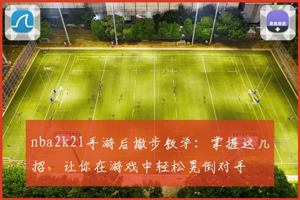nba2k21手游后撤步教学:掌握这几招,让你在游戏中轻松晃倒对手
