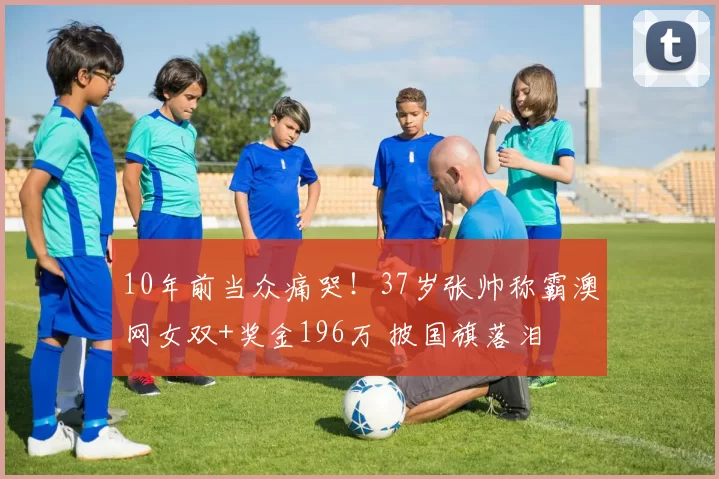 10年前当众痛哭！37岁张帅称霸澳网女双+奖金196万 披国旗落泪