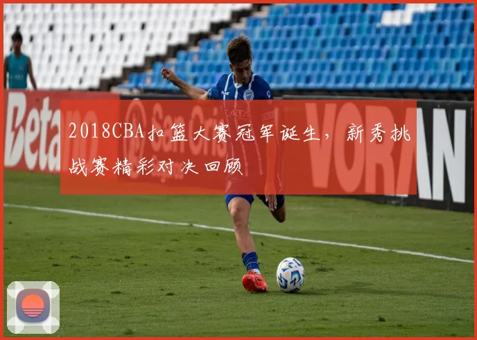 2018CBA扣篮大赛冠军诞生，新秀挑战赛精彩对决回顾