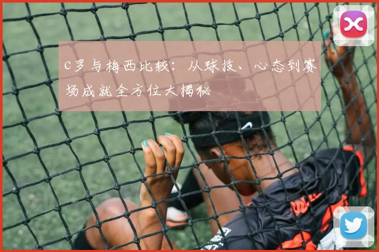 c罗与梅西比较：从球技、心态到赛场成就全方位大揭秘