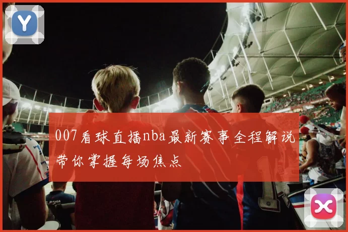 007看球直播nba最新赛事全程解说带你掌握每场焦点