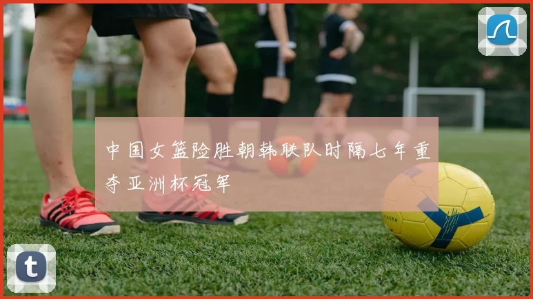 中国女篮险胜朝韩联队时隔七年重夺亚洲杯冠军