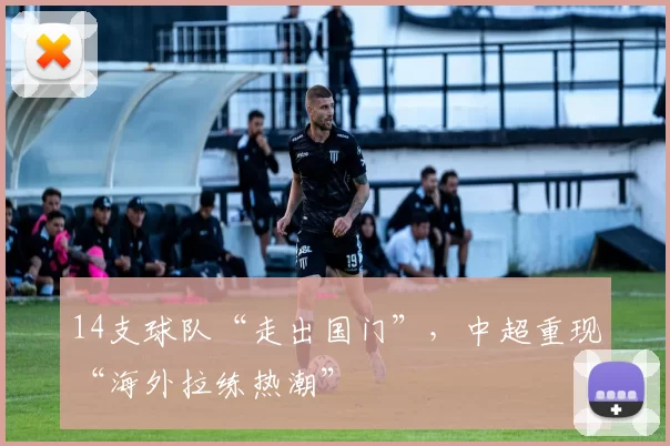 14支球队“走出国门”，中超重现“海外拉练热潮”