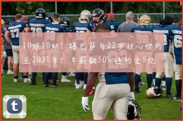 10球10助！曝巴萨与22岁核心续约至2031年：年薪翻50% 违约金5亿