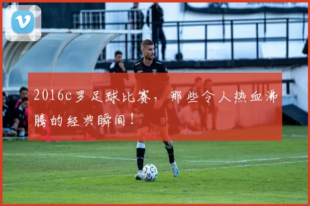 2016c罗足球比赛，那些令人热血沸腾的经典瞬间！