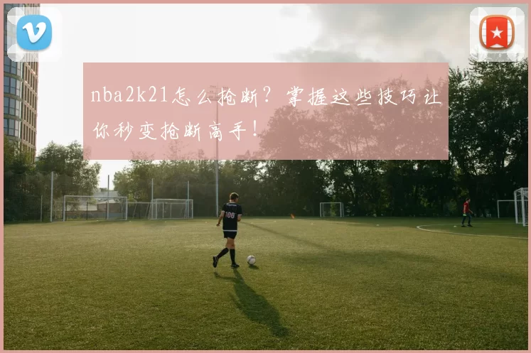 nba2k21怎么抢断？掌握这些技巧让你秒变抢断高手！