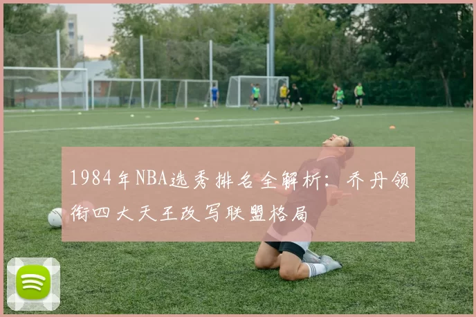 1984年NBA选秀排名全解析：乔丹领衔四大天王改写联盟格局