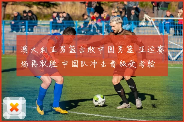 澳大利亚男篮击败中国男篮 亚运赛场再取胜 中国队冲击晋级受考验