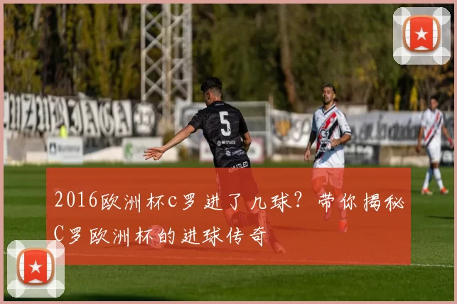2016欧洲杯c罗进了几球?带你揭秘C罗欧洲杯的进球传奇