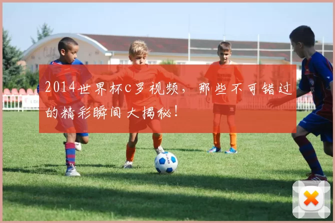 2014世界杯c罗视频，那些不可错过的精彩瞬间大揭秘！