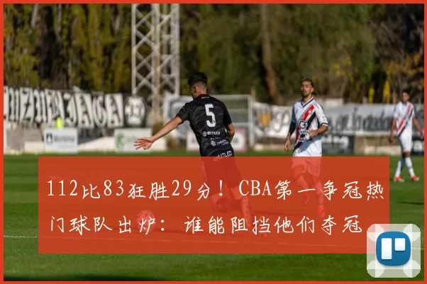 112比83狂胜29分！CBA第一争冠热门球队出炉：谁能阻挡他们夺冠