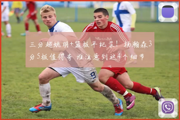 三分超姚明+篮板平纪录!杨瀚森3分5板值得夸 谁注意到这4个细节