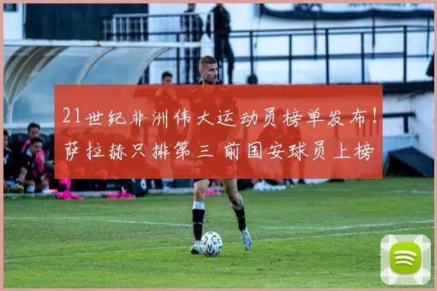 21世纪非洲伟大运动员榜单发布！萨拉赫只排第三 前国安球员上榜